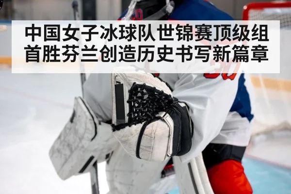 中国女子冰球队世锦赛顶级组首胜芬兰创造历史书写新篇章